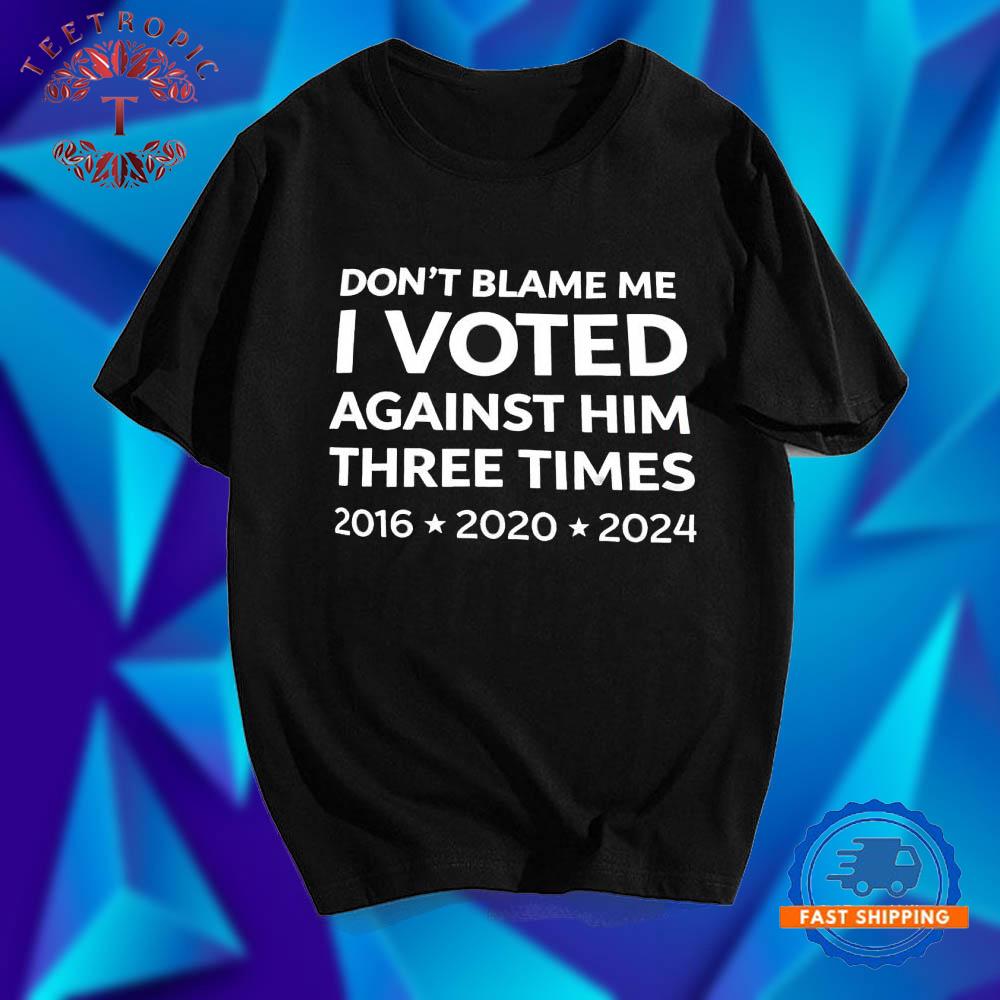 Don’t Blame Me I Voted Against Three Times 2016 – 2020 – 2024 T Shirts